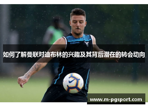 如何了解曼联对迪布林的兴趣及其背后潜在的转会动向