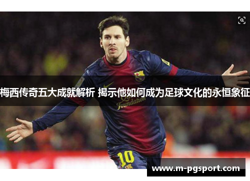 梅西传奇五大成就解析 揭示他如何成为足球文化的永恒象征