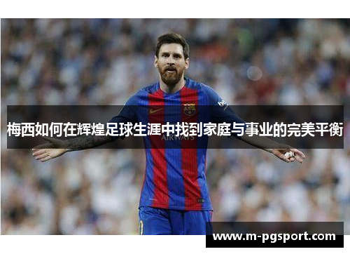 梅西如何在辉煌足球生涯中找到家庭与事业的完美平衡 梅西如何在辉煌足球生涯中找到家庭与事业的完美平衡