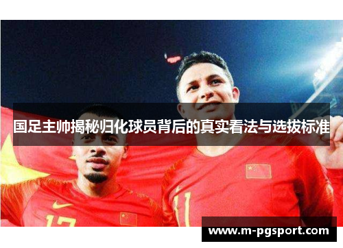 国足主帅揭秘归化球员背后的真实看法与选拔标准