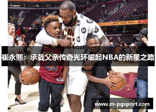 崔永熙:承载父亲传奇光环崛起NBA的新星之路 崔永熙:承载父亲传奇光环崛起NBA的新星之路