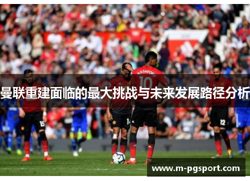 曼联重建面临的最大挑战与未来发展路径分析